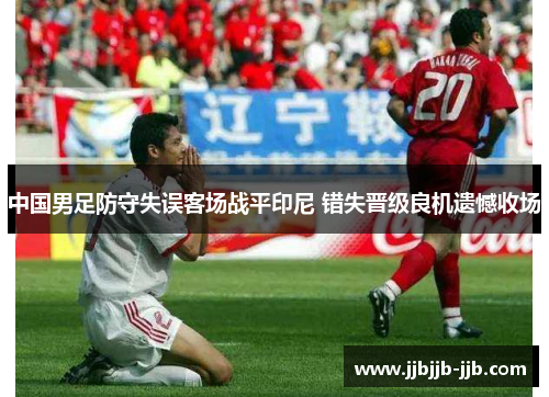 中国男足防守失误客场战平印尼 错失晋级良机遗憾收场