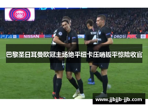 巴黎圣日耳曼欧冠主场绝平纽卡压哨扳平惊险收官