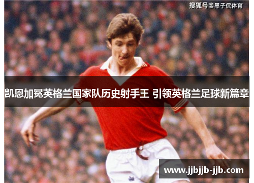 凯恩加冕英格兰国家队历史射手王 引领英格兰足球新篇章 凯恩加冕英格兰国家队历史射手王 引领英格兰足球新篇章