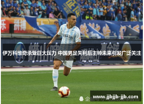 伊万科维奇承受巨大压力 中国男足失利后主帅未来引发广泛关注 伊万科维奇承受巨大压力 中国男足失利后主帅未来引发广泛关注