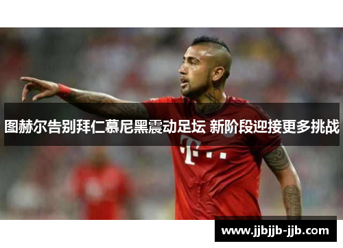 图赫尔告别拜仁慕尼黑震动足坛 新阶段迎接更多挑战 图赫尔告别拜仁慕尼黑震动足坛 新阶段迎接更多挑战